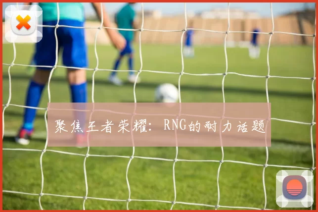 聚焦王者荣耀：RNG的耐力话题