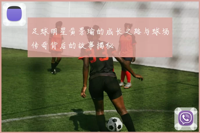 足球明星黄景瑜的成长之路与球场传奇背后的故事揭秘