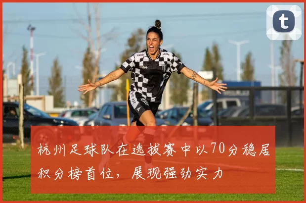 杭州足球队在选拔赛中以70分稳居积分榜首位，展现强劲实力
