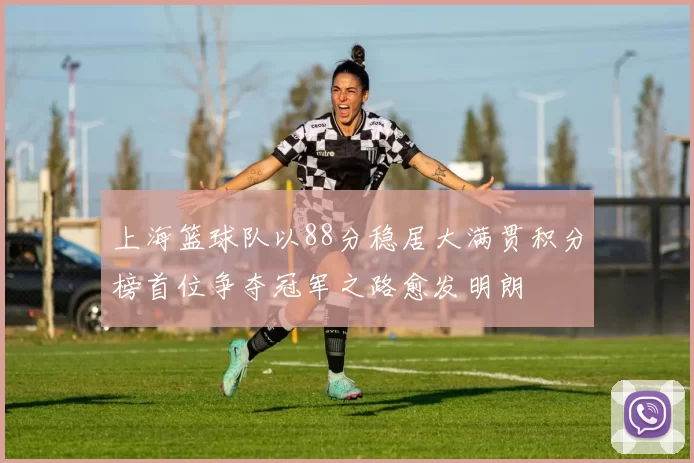 上海篮球队以88分稳居大满贯积分榜首位争夺冠军之路愈发明朗