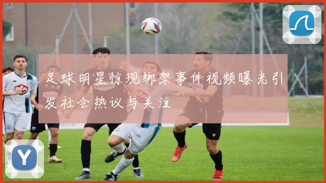 足球明星惊现绑架事件视频曝光引发社会热议与关注