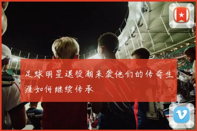 足球明星退役潮来袭他们的传奇生涯如何继续传承