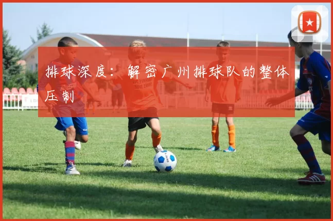 排球深度：解密广州排球队的整体压制