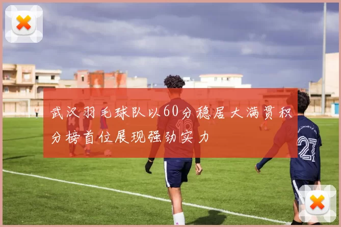 武汉羽毛球队以60分稳居大满贯积分榜首位展现强劲实力