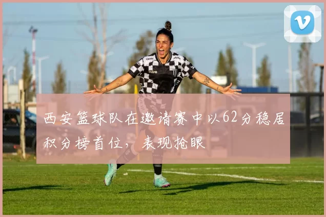 西安篮球队在邀请赛中以62分稳居积分榜首位，表现抢眼