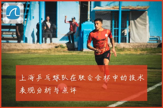 上海乒乓球队在联合会杯中的技术表现分析与点评